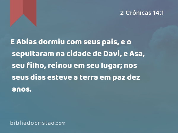 E Abias dormiu com seus pais, e o sepultaram na cidade de Davi, e Asa, seu filho, reinou em seu lugar; nos seus dias esteve a terra em paz dez anos. - 2 Crônicas 14:1