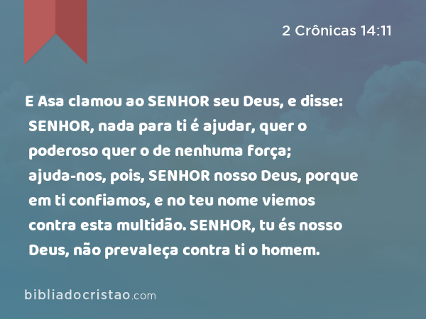 E Asa clamou ao SENHOR seu Deus, e disse: SENHOR, nada para ti é ajudar, quer o poderoso quer o de nenhuma força; ajuda-nos, pois, SENHOR nosso Deus, porque em ti confiamos, e no teu nome viemos contra esta multidão. SENHOR, tu és nosso Deus, não prevaleça contra ti o homem. - 2 Crônicas 14:11