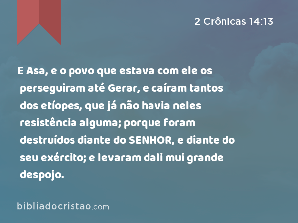 E Asa, e o povo que estava com ele os perseguiram até Gerar, e caíram tantos dos etíopes, que já não havia neles resistência alguma; porque foram destruídos diante do SENHOR, e diante do seu exército; e levaram dali mui grande despojo. - 2 Crônicas 14:13