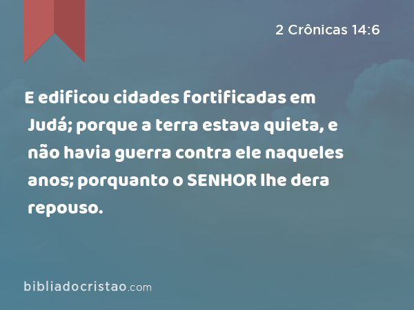 E edificou cidades fortificadas em Judá; porque a terra estava quieta, e não havia guerra contra ele naqueles anos; porquanto o SENHOR lhe dera repouso. - 2 Crônicas 14:6