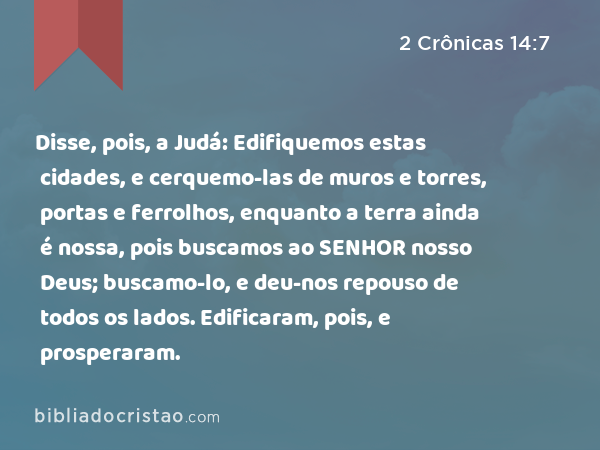 Disse, pois, a Judá: Edifiquemos estas cidades, e cerquemo-las de muros e torres, portas e ferrolhos, enquanto a terra ainda é nossa, pois buscamos ao SENHOR nosso Deus; buscamo-lo, e deu-nos repouso de todos os lados. Edificaram, pois, e prosperaram. - 2 Crônicas 14:7