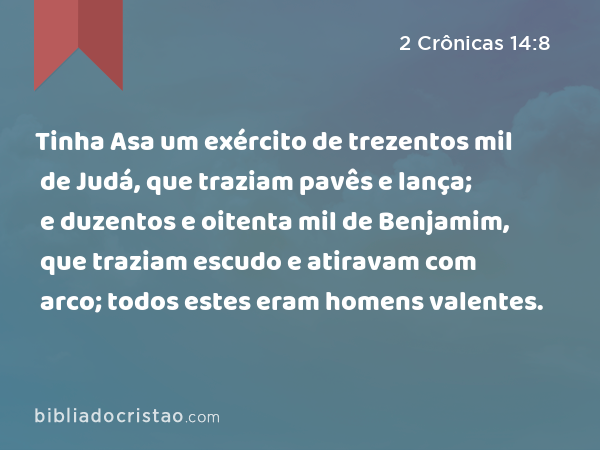 Tinha Asa um exército de trezentos mil de Judá, que traziam pavês e lança; e duzentos e oitenta mil de Benjamim, que traziam escudo e atiravam com arco; todos estes eram homens valentes. - 2 Crônicas 14:8