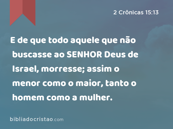 E de que todo aquele que não buscasse ao SENHOR Deus de Israel, morresse; assim o menor como o maior, tanto o homem como a mulher. - 2 Crônicas 15:13