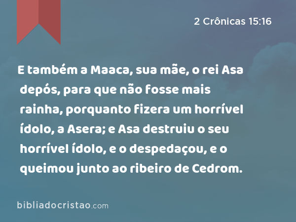 E também a Maaca, sua mãe, o rei Asa depós, para que não fosse mais rainha, porquanto fizera um horrível ídolo, a Asera; e Asa destruiu o seu horrível ídolo, e o despedaçou, e o queimou junto ao ribeiro de Cedrom. - 2 Crônicas 15:16