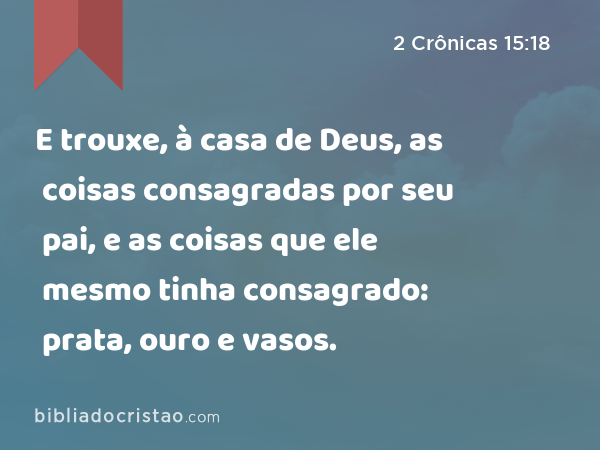 E trouxe, à casa de Deus, as coisas consagradas por seu pai, e as coisas que ele mesmo tinha consagrado: prata, ouro e vasos. - 2 Crônicas 15:18