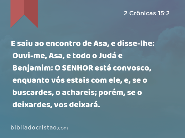 E saiu ao encontro de Asa, e disse-lhe: Ouvi-me, Asa, e todo o Judá e Benjamim: O SENHOR está convosco, enquanto vós estais com ele, e, se o buscardes, o achareis; porém, se o deixardes, vos deixará. - 2 Crônicas 15:2