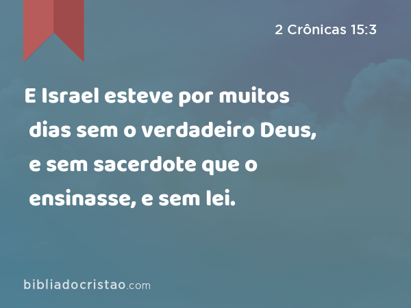 E Israel esteve por muitos dias sem o verdadeiro Deus, e sem sacerdote que o ensinasse, e sem lei. - 2 Crônicas 15:3