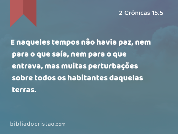 E naqueles tempos não havia paz, nem para o que saía, nem para o que entrava, mas muitas perturbações sobre todos os habitantes daquelas terras. - 2 Crônicas 15:5