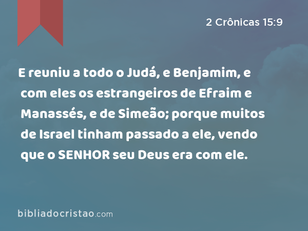 E reuniu a todo o Judá, e Benjamim, e com eles os estrangeiros de Efraim e Manassés, e de Simeão; porque muitos de Israel tinham passado a ele, vendo que o SENHOR seu Deus era com ele. - 2 Crônicas 15:9