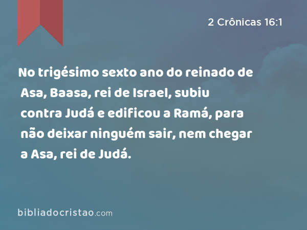 No trigésimo sexto ano do reinado de Asa, Baasa, rei de Israel, subiu contra Judá e edificou a Ramá, para não deixar ninguém sair, nem chegar a Asa, rei de Judá. - 2 Crônicas 16:1