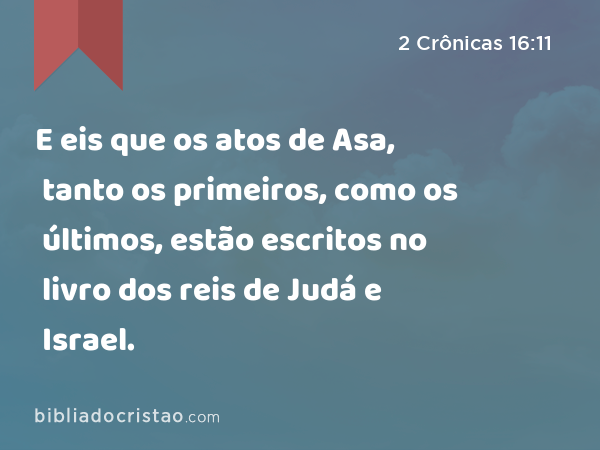 E eis que os atos de Asa, tanto os primeiros, como os últimos, estão escritos no livro dos reis de Judá e Israel. - 2 Crônicas 16:11