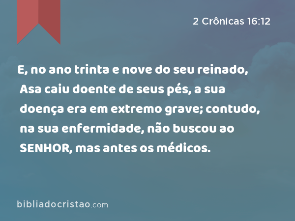 E, no ano trinta e nove do seu reinado, Asa caiu doente de seus pés, a sua doença era em extremo grave; contudo, na sua enfermidade, não buscou ao SENHOR, mas antes os médicos. - 2 Crônicas 16:12