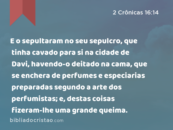 E o sepultaram no seu sepulcro, que tinha cavado para si na cidade de Davi, havendo-o deitado na cama, que se enchera de perfumes e especiarias preparadas segundo a arte dos perfumistas; e, destas coisas fizeram-lhe uma grande queima. - 2 Crônicas 16:14