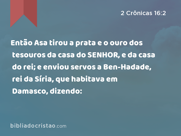 Então Asa tirou a prata e o ouro dos tesouros da casa do SENHOR, e da casa do rei; e enviou servos a Ben-Hadade, rei da Síria, que habitava em Damasco, dizendo: - 2 Crônicas 16:2