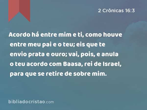 Acordo há entre mim e ti, como houve entre meu pai e o teu; eis que te envio prata e ouro; vai, pois, e anula o teu acordo com Baasa, rei de Israel, para que se retire de sobre mim. - 2 Crônicas 16:3