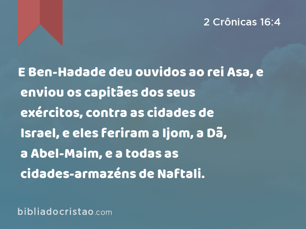 E Ben-Hadade deu ouvidos ao rei Asa, e enviou os capitães dos seus exércitos, contra as cidades de Israel, e eles feriram a Ijom, a Dã, a Abel-Maim, e a todas as cidades-armazéns de Naftali. - 2 Crônicas 16:4