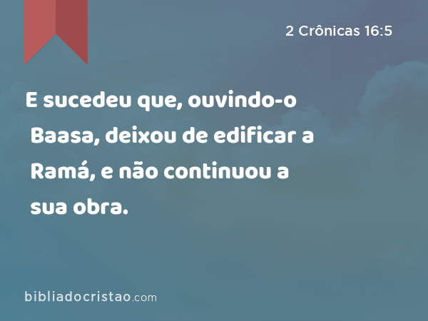E sucedeu que, ouvindo-o Baasa, deixou de edificar a Ramá, e não continuou a sua obra. - 2 Crônicas 16:5