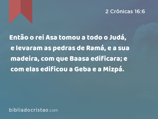 Então o rei Asa tomou a todo o Judá, e levaram as pedras de Ramá, e a sua madeira, com que Baasa edificara; e com elas edificou a Geba e a Mizpá. - 2 Crônicas 16:6