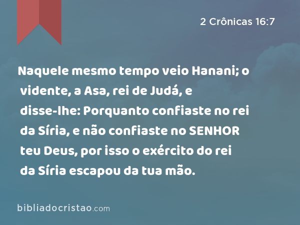 Naquele mesmo tempo veio Hanani; o vidente, a Asa, rei de Judá, e disse-lhe: Porquanto confiaste no rei da Síria, e não confiaste no SENHOR teu Deus, por isso o exército do rei da Síria escapou da tua mão. - 2 Crônicas 16:7