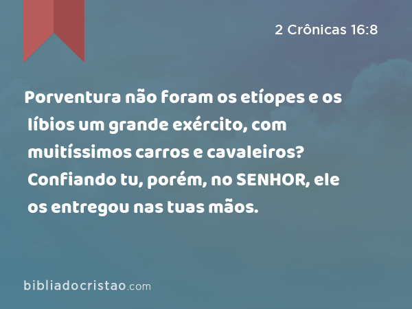 Porventura não foram os etíopes e os líbios um grande exército, com muitíssimos carros e cavaleiros? Confiando tu, porém, no SENHOR, ele os entregou nas tuas mãos. - 2 Crônicas 16:8