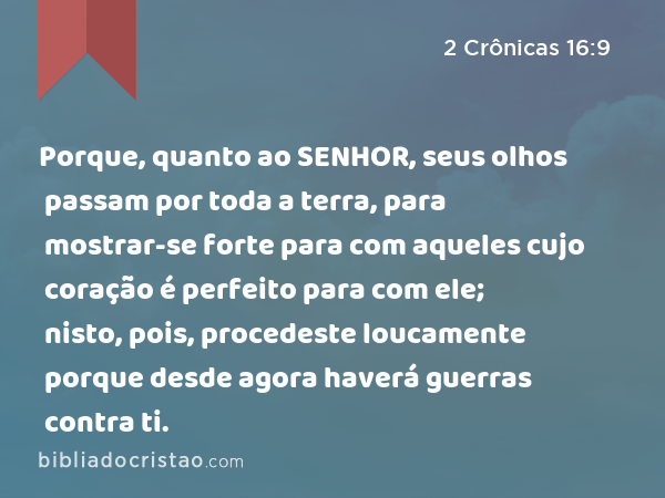 Porque, quanto ao SENHOR, seus olhos passam por toda a terra, para mostrar-se forte para com aqueles cujo coração é perfeito para com ele; nisto, pois, procedeste loucamente porque desde agora haverá guerras contra ti. - 2 Crônicas 16:9