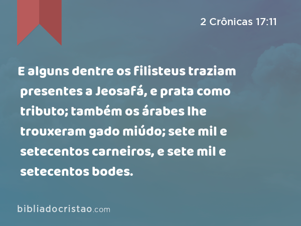 E alguns dentre os filisteus traziam presentes a Jeosafá, e prata como tributo; também os árabes lhe trouxeram gado miúdo; sete mil e setecentos carneiros, e sete mil e setecentos bodes. - 2 Crônicas 17:11