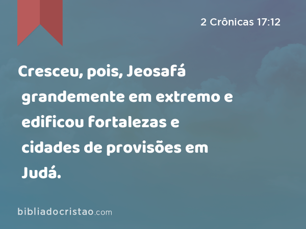 Cresceu, pois, Jeosafá grandemente em extremo e edificou fortalezas e cidades de provisões em Judá. - 2 Crônicas 17:12