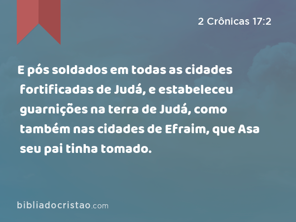 E pós soldados em todas as cidades fortificadas de Judá, e estabeleceu guarnições na terra de Judá, como também nas cidades de Efraim, que Asa seu pai tinha tomado. - 2 Crônicas 17:2