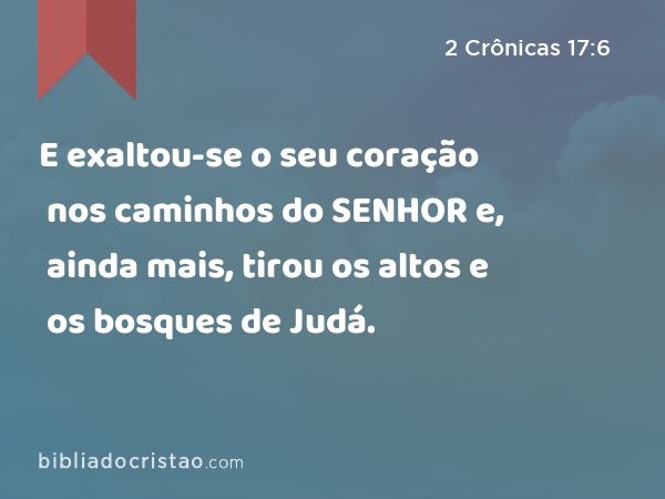 E exaltou-se o seu coração nos caminhos do SENHOR e, ainda mais, tirou os altos e os bosques de Judá. - 2 Crônicas 17:6