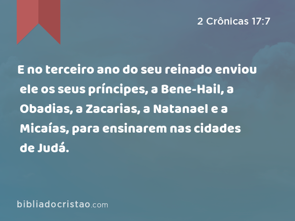 E no terceiro ano do seu reinado enviou ele os seus príncipes, a Bene-Hail, a Obadias, a Zacarias, a Natanael e a Micaías, para ensinarem nas cidades de Judá. - 2 Crônicas 17:7