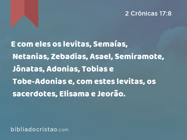 E com eles os levitas, Semaías, Netanias, Zebadias, Asael, Semiramote, Jônatas, Adonias, Tobias e Tobe-Adonias e, com estes levitas, os sacerdotes, Elisama e Jeorão. - 2 Crônicas 17:8