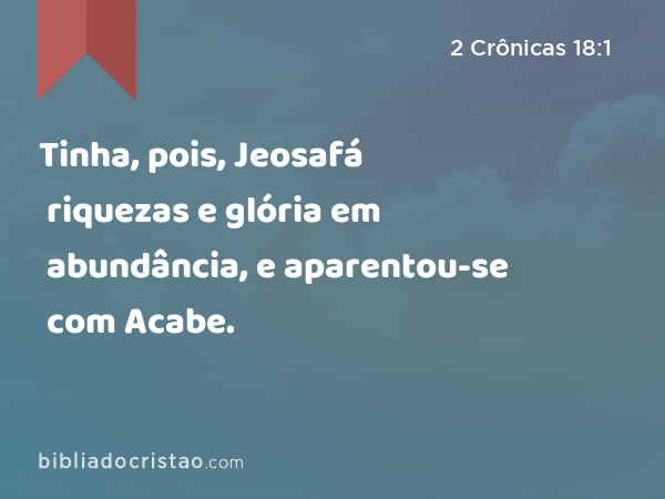 Tinha, pois, Jeosafá riquezas e glória em abundância, e aparentou-se com Acabe. - 2 Crônicas 18:1