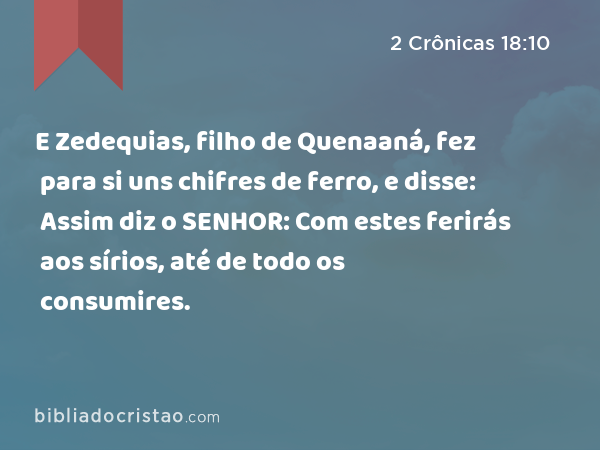 E Zedequias, filho de Quenaaná, fez para si uns chifres de ferro, e disse: Assim diz o SENHOR: Com estes ferirás aos sírios, até de todo os consumires. - 2 Crônicas 18:10