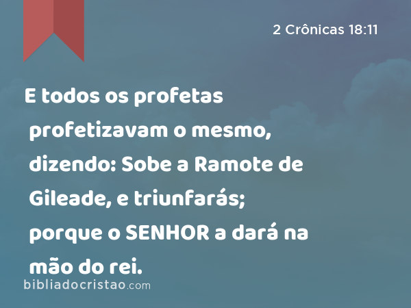 E todos os profetas profetizavam o mesmo, dizendo: Sobe a Ramote de Gileade, e triunfarás; porque o SENHOR a dará na mão do rei. - 2 Crônicas 18:11