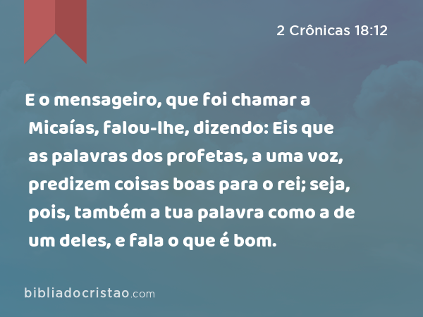 E o mensageiro, que foi chamar a Micaías, falou-lhe, dizendo: Eis que as palavras dos profetas, a uma voz, predizem coisas boas para o rei; seja, pois, também a tua palavra como a de um deles, e fala o que é bom. - 2 Crônicas 18:12