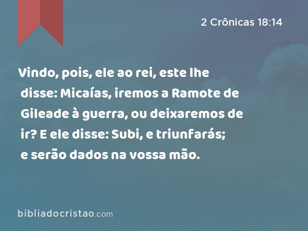 Vindo, pois, ele ao rei, este lhe disse: Micaías, iremos a Ramote de Gileade à guerra, ou deixaremos de ir? E ele disse: Subi, e triunfarás; e serão dados na vossa mão. - 2 Crônicas 18:14