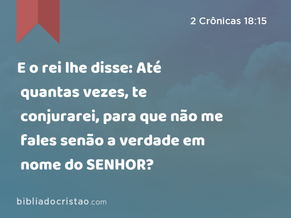 E o rei lhe disse: Até quantas vezes, te conjurarei, para que não me fales senão a verdade em nome do SENHOR? - 2 Crônicas 18:15