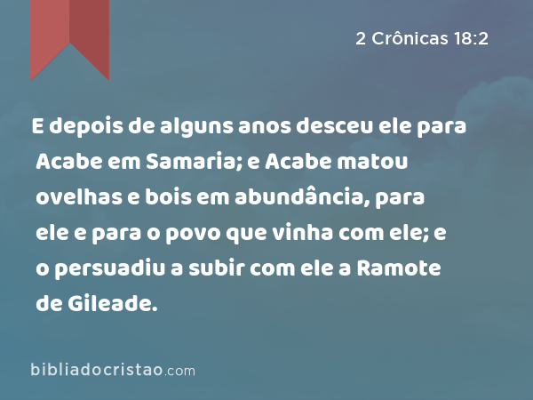 E depois de alguns anos desceu ele para Acabe em Samaria; e Acabe matou ovelhas e bois em abundância, para ele e para o povo que vinha com ele; e o persuadiu a subir com ele a Ramote de Gileade. - 2 Crônicas 18:2