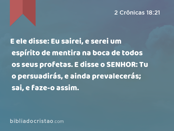 E ele disse: Eu sairei, e serei um espírito de mentira na boca de todos os seus profetas. E disse o SENHOR: Tu o persuadirás, e ainda prevalecerás; sai, e faze-o assim. - 2 Crônicas 18:21