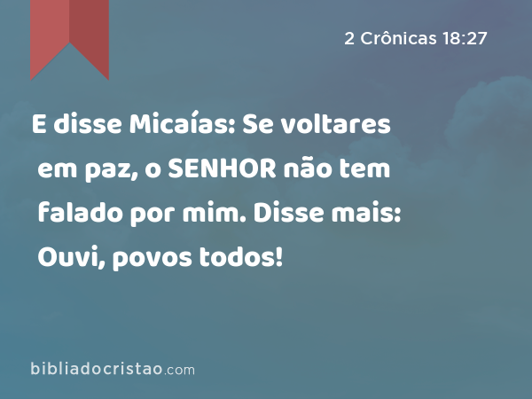 E disse Micaías: Se voltares em paz, o SENHOR não tem falado por mim. Disse mais: Ouvi, povos todos! - 2 Crônicas 18:27