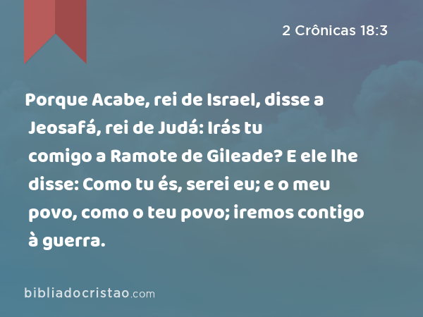 Porque Acabe, rei de Israel, disse a Jeosafá, rei de Judá: Irás tu comigo a Ramote de Gileade? E ele lhe disse: Como tu és, serei eu; e o meu povo, como o teu povo; iremos contigo à guerra. - 2 Crônicas 18:3