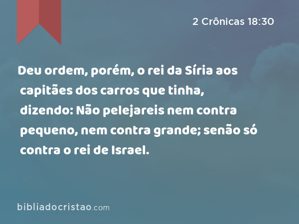 Deu ordem, porém, o rei da Síria aos capitães dos carros que tinha, dizendo: Não pelejareis nem contra pequeno, nem contra grande; senão só contra o rei de Israel. - 2 Crônicas 18:30