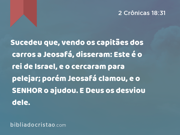 Sucedeu que, vendo os capitães dos carros a Jeosafá, disseram: Este é o rei de Israel, e o cercaram para pelejar; porém Jeosafá clamou, e o SENHOR o ajudou. E Deus os desviou dele. - 2 Crônicas 18:31