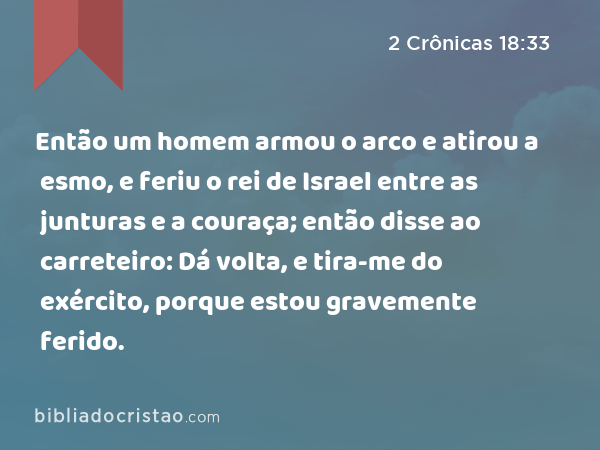 Então um homem armou o arco e atirou a esmo, e feriu o rei de Israel entre as junturas e a couraça; então disse ao carreteiro: Dá volta, e tira-me do exército, porque estou gravemente ferido. - 2 Crônicas 18:33