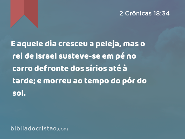 E aquele dia cresceu a peleja, mas o rei de Israel susteve-se em pé no carro defronte dos sírios até à tarde; e morreu ao tempo do pór do sol. - 2 Crônicas 18:34