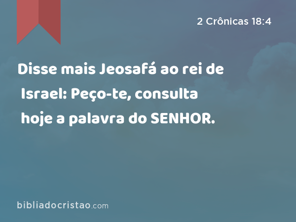 Disse mais Jeosafá ao rei de Israel: Peço-te, consulta hoje a palavra do SENHOR. - 2 Crônicas 18:4