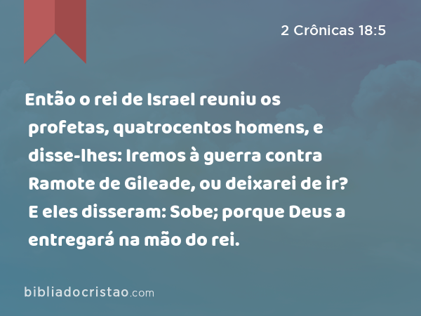 Então o rei de Israel reuniu os profetas, quatrocentos homens, e disse-lhes: Iremos à guerra contra Ramote de Gileade, ou deixarei de ir? E eles disseram: Sobe; porque Deus a entregará na mão do rei. - 2 Crônicas 18:5