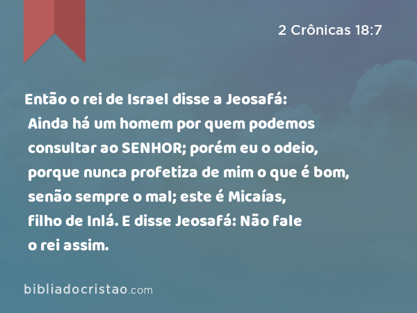 Então o rei de Israel disse a Jeosafá: Ainda há um homem por quem podemos consultar ao SENHOR; porém eu o odeio, porque nunca profetiza de mim o que é bom, senão sempre o mal; este é Micaías, filho de Inlá. E disse Jeosafá: Não fale o rei assim. - 2 Crônicas 18:7