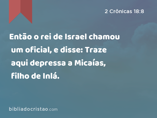 Então o rei de Israel chamou um oficial, e disse: Traze aqui depressa a Micaías, filho de Inlá. - 2 Crônicas 18:8