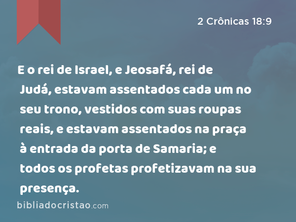 E o rei de Israel, e Jeosafá, rei de Judá, estavam assentados cada um no seu trono, vestidos com suas roupas reais, e estavam assentados na praça à entrada da porta de Samaria; e todos os profetas profetizavam na sua presença. - 2 Crônicas 18:9